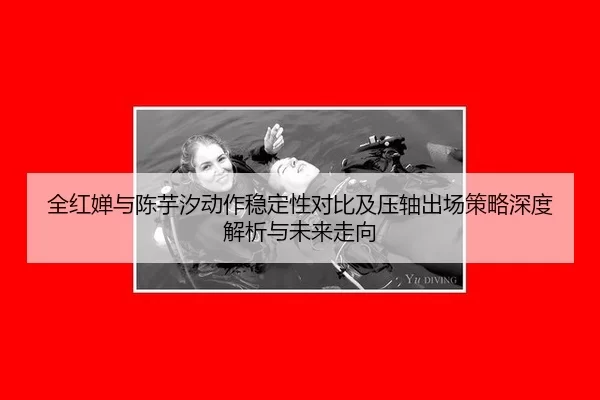 全红婵与陈芋汐动作稳定性对比及压轴出场策略深度解析与未来走向